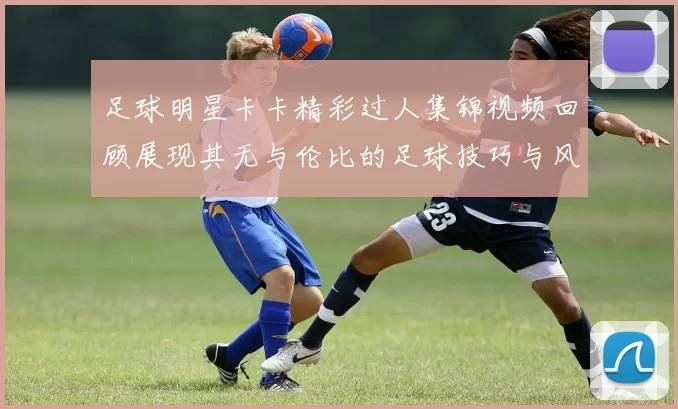 足球明星卡卡精彩过人集锦视频回顾展现其无与伦比的足球技巧与风采