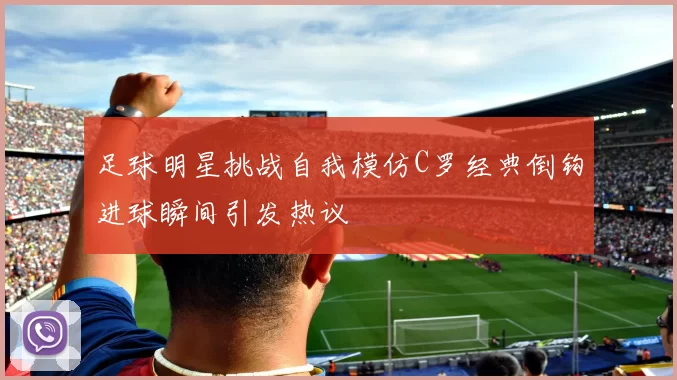 足球明星挑战自我模仿C罗经典倒钩进球瞬间引发热议