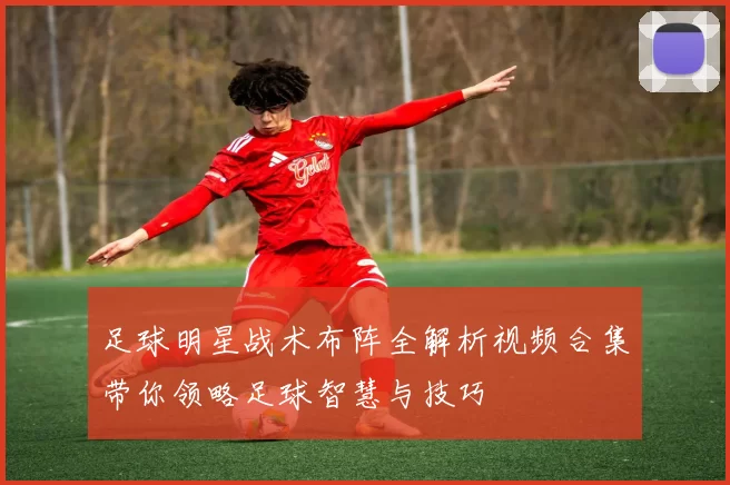 足球明星战术布阵全解析视频合集带你领略足球智慧与技巧