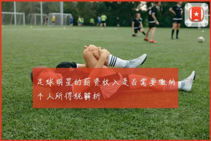 足球明星的薪资收入是否需要缴纳个人所得税解析