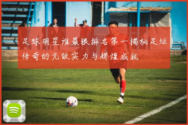 足球明星谁最狠排名第一揭秘足坛传奇的无敌实力与辉煌成就