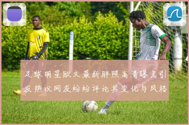 足球明星欧文最新胖照高清曝光引发热议网友纷纷评论其变化与风格