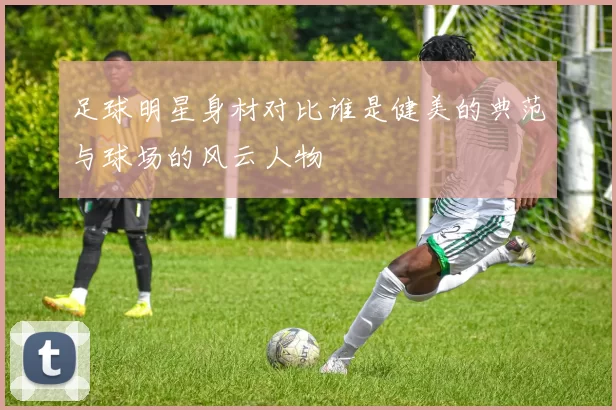 足球明星身材对比谁是健美的典范与球场的风云人物