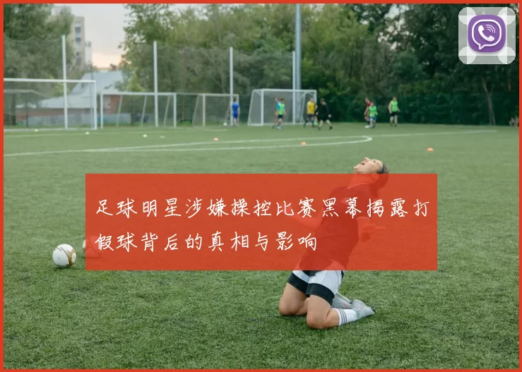足球明星涉嫌操控比赛黑幕揭露打假球背后的真相与影响