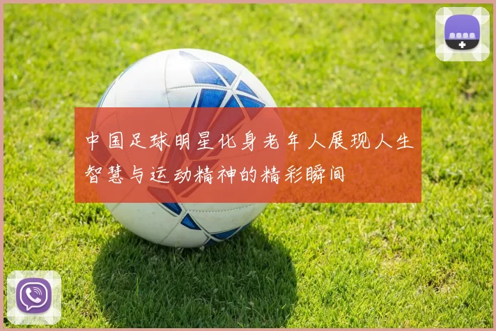 中国足球明星化身老年人展现人生智慧与运动精神的精彩瞬间