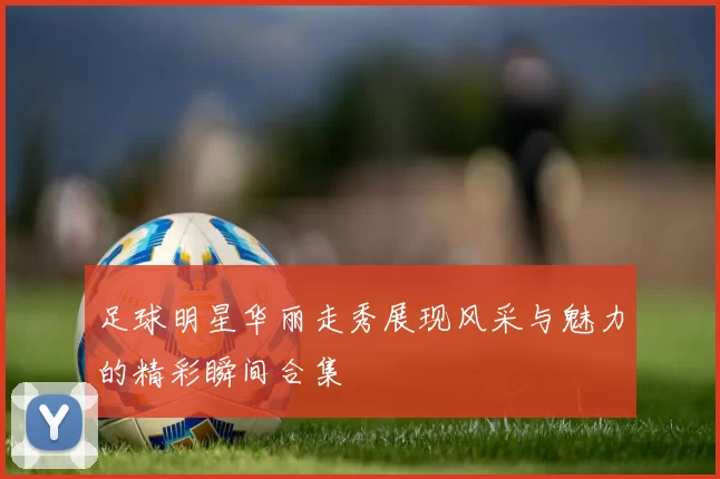 足球明星华丽走秀展现风采与魅力的精彩瞬间合集