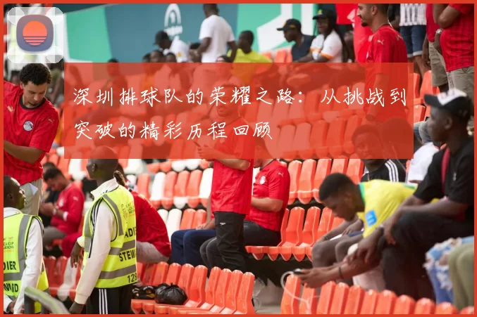 深圳排球队的荣耀之路：从挑战到突破的精彩历程回顾