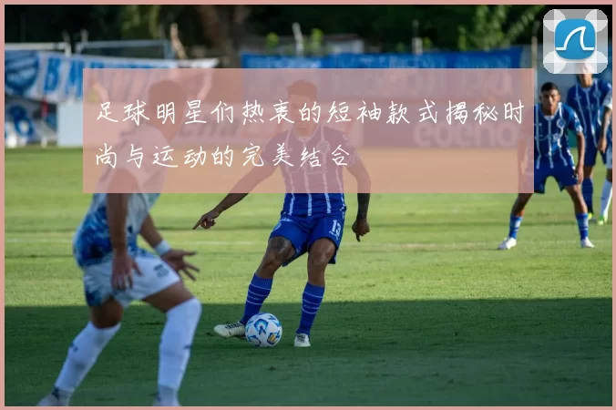 足球明星们热衷的短袖款式揭秘时尚与运动的完美结合