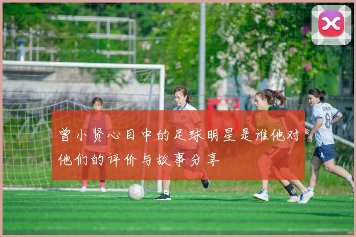 曾小贤心目中的足球明星是谁他对他们的评价与故事分享