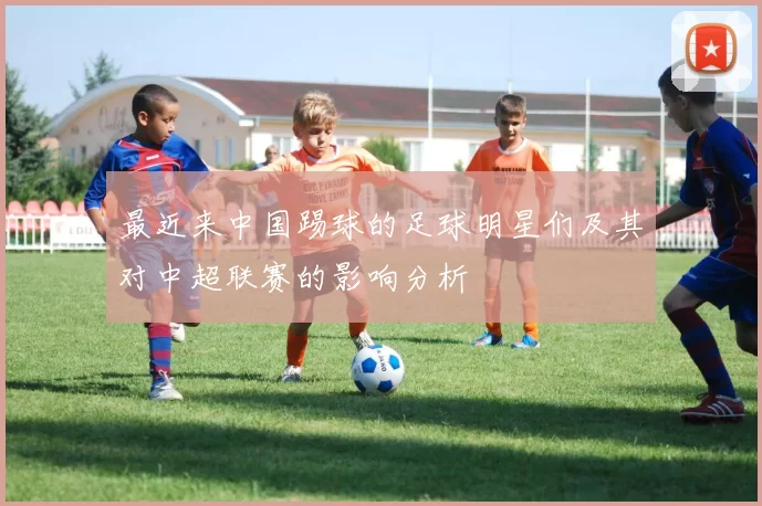 最近来中国踢球的足球明星们及其对中超联赛的影响分析