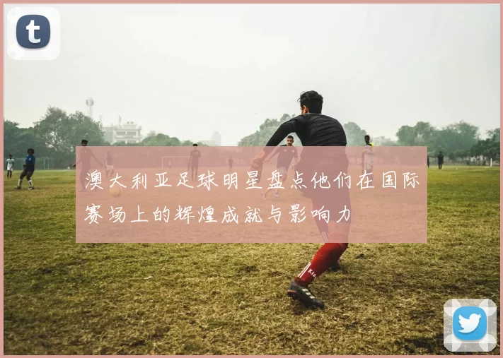 澳大利亚足球明星盘点他们在国际赛场上的辉煌成就与影响力