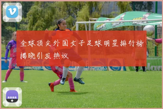 全球顶尖外国女子足球明星排行榜揭晓引发热议