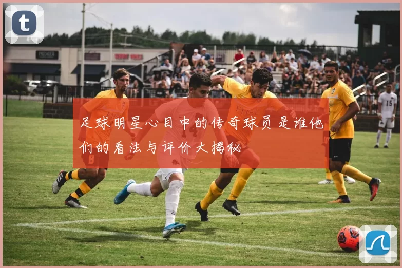 足球明星心目中的传奇球员是谁他们的看法与评价大揭秘