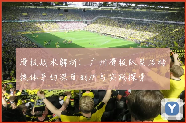 滑板战术解析：广州滑板队灵活转换体系的深度剖析与实践探索