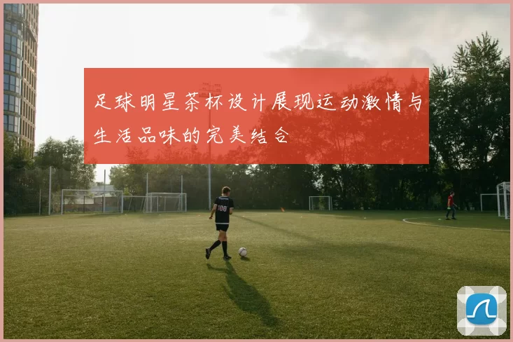 足球明星茶杯设计展现运动激情与生活品味的完美结合