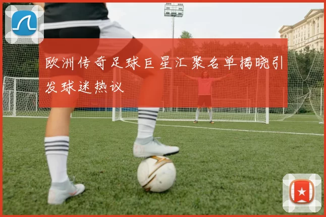 欧洲传奇足球巨星汇聚名单揭晓引发球迷热议