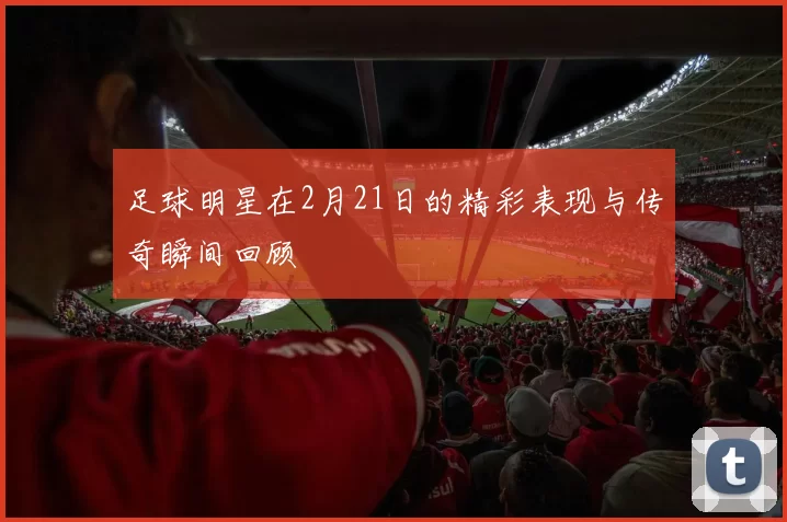 足球明星在2月21日的精彩表现与传奇瞬间回顾