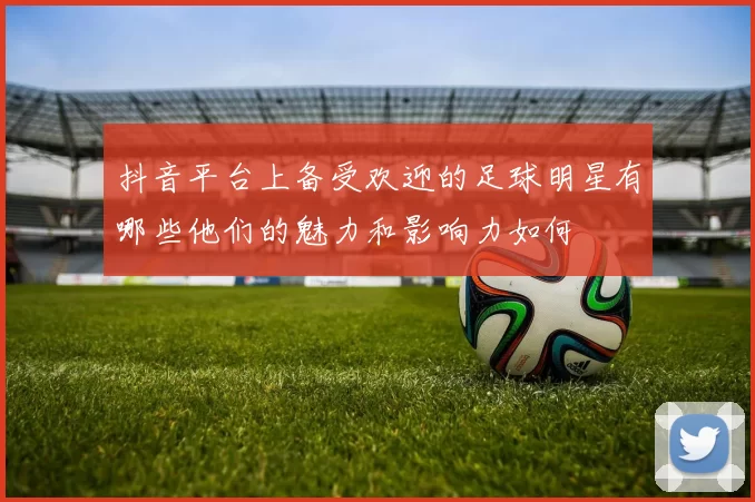 抖音平台上备受欢迎的足球明星有哪些他们的魅力和影响力如何