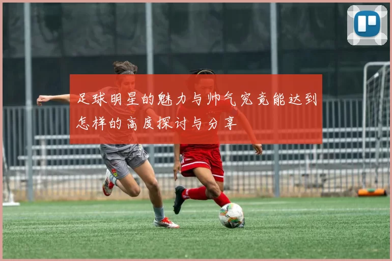 足球明星的魅力与帅气究竟能达到怎样的高度探讨与分享