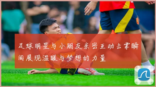 足球明星与小朋友亲密互动击掌瞬间展现温暖与梦想的力量