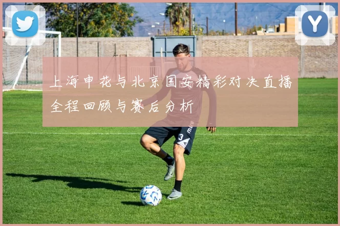 上海申花与北京国安精彩对决直播全程回顾与赛后分析
