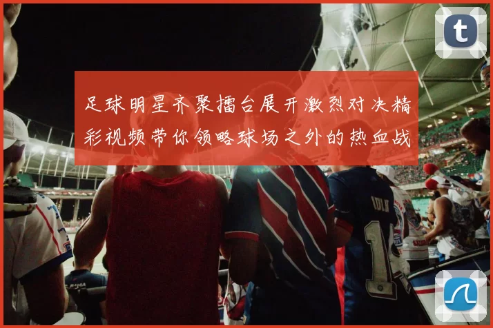 足球明星齐聚擂台展开激烈对决精彩视频带你领略球场之外的热血战斗