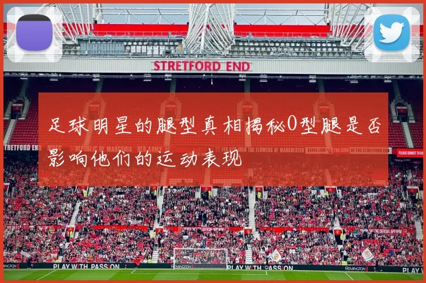 足球明星的腿型真相揭秘O型腿是否影响他们的运动表现