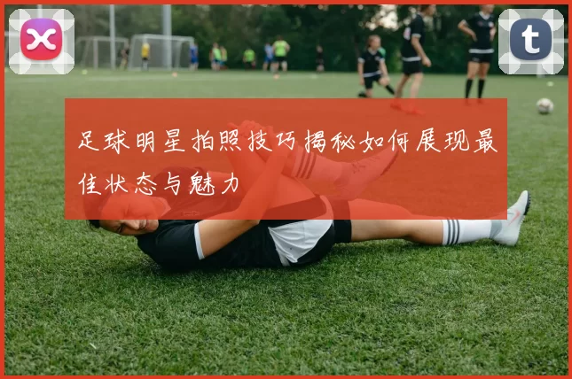 足球明星拍照技巧揭秘如何展现最佳状态与魅力