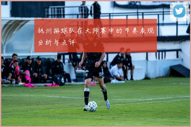 杭州排球队在大师赛中的节奏表现分析与点评