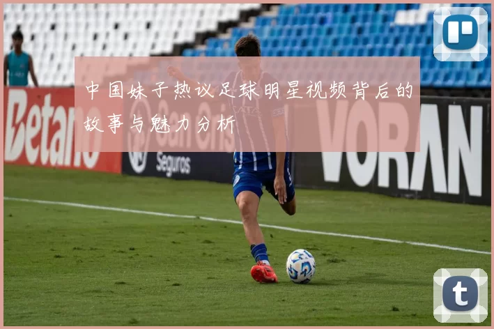 中国妹子热议足球明星视频背后的故事与魅力分析