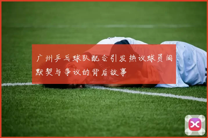 广州乒乓球队配合引发热议球员间默契与争议的背后故事